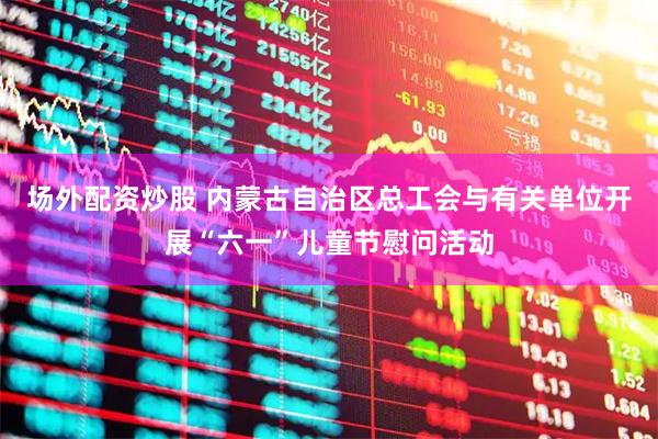 场外配资炒股 内蒙古自治区总工会与有关单位开展“六一”儿童节慰问活动