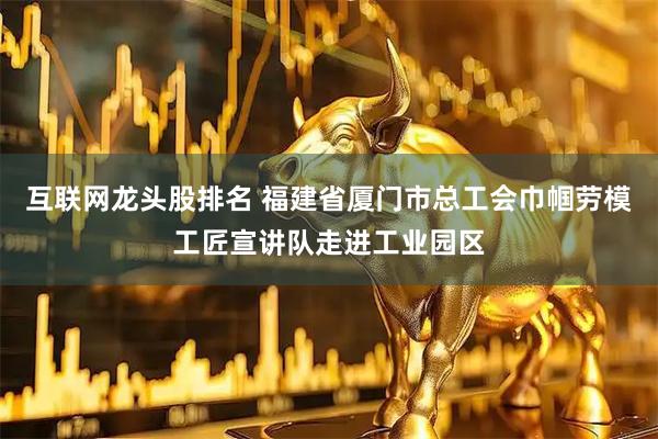 互联网龙头股排名 福建省厦门市总工会巾帼劳模工匠宣讲队走进工业园区