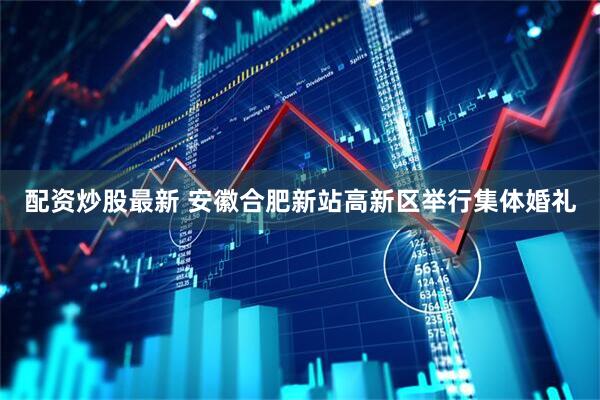 配资炒股最新 安徽合肥新站高新区举行集体婚礼