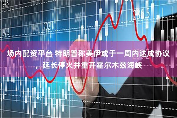 场内配资平台 特朗普称美伊或于一周内达成协议，延长停火并重开霍尔木兹海峡