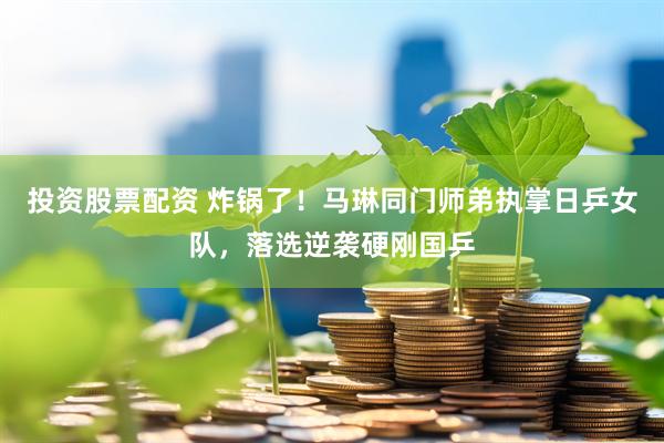 投资股票配资 炸锅了！马琳同门师弟执掌日乒女队，落选逆袭硬刚国乒