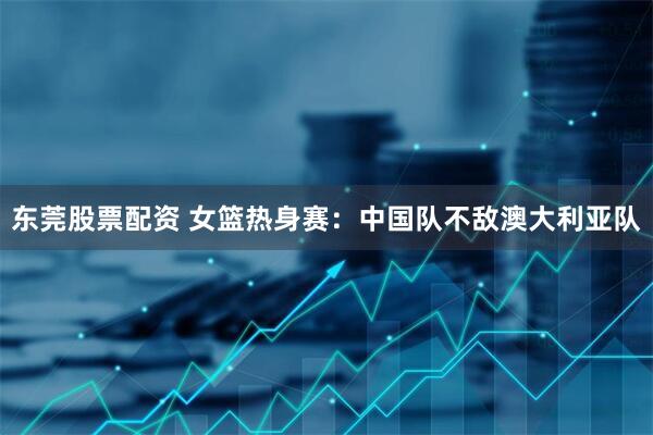 东莞股票配资 女篮热身赛：中国队不敌澳大利亚队