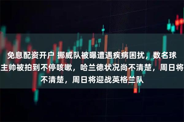 免息配资开户 挪威队被曝遭遇疾病困扰，数名球员身体不适，主帅被拍到不停咳嗽，哈兰德状况尚不清楚，周日将迎战英格兰队