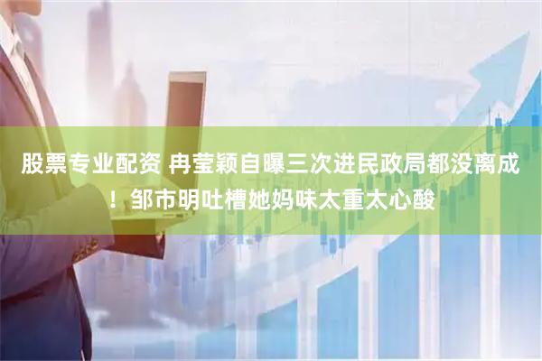 股票专业配资 冉莹颖自曝三次进民政局都没离成！邹市明吐槽她妈味太重太心酸