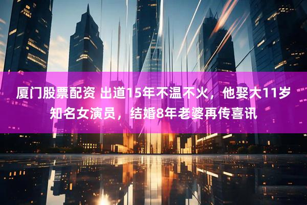 厦门股票配资 出道15年不温不火,他娶大11岁知名女演员,结婚8年老婆再传喜讯