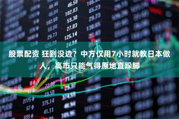 股票配资 狂到没边？中方仅用7小时就教日本做人，高市只能气得原地直跺脚