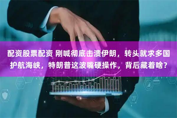 配资股票配资 刚喊彻底击溃伊朗，转头就求多国护航海峡，特朗普这波嘴硬操作，背后藏着啥？